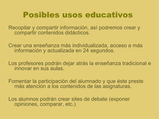 Posibles usos educativos Recopilar y compartir información, así podremos crear y compartir contenidos didácticos.  Crear una enseñanza más individualizada, acceso a más información y actualizada en 24 segundos.  Los profesores podrán dejar atrás la enseñanza tradicional e innovar en sus aulas. Fomentar la participación del alumnado y que éste preste más atención a los contenidos de las asignaturas. Los alumnos podrán crear sites de debate (exponer opiniones, comparar, etc.) 