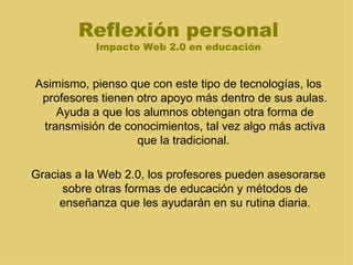 Reflexión personal Impacto Web 2.0 en educación Asimismo, pienso que con este tipo de tecnologías, los profesores tienen otro apoyo más dentro de sus aulas. Ayuda a que los alumnos obtengan otra forma de transmisión de conocimientos, tal vez algo más activa que la tradicional.  Gracias a la Web 2.0, los profesores pueden asesorarse sobre otras formas de educación y métodos de enseñanza que les ayudarán en su rutina diaria. 