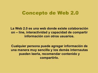 Concepto de Web 2.0 La Web 2.0 es una web donde existe colaboración on – line, interactividad y capacidad de compartir información con otros usuarios. Cualquier persona puede agregar información de una manera muy sencilla y los demás internautas pueden leerla, recomendar contenido y compartirlo. 
