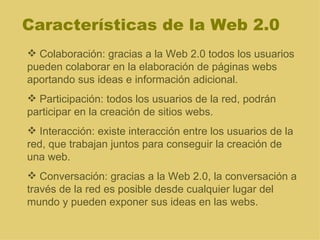 Características de la Web 2.0 Colaboración: gracias a la Web 2.0 todos los usuarios pueden colaborar en la elaboración de páginas webs aportando sus ideas e información adicional. Participación: todos los usuarios de la red, podrán participar en la creación de sitios webs. Interacción: existe interacción entre los usuarios de la red, que trabajan juntos para conseguir la creación de una web. Conversación: gracias a la Web 2.0, la conversación a través de la red es posible desde cualquier lugar del mundo y pueden exponer sus ideas en las webs. 