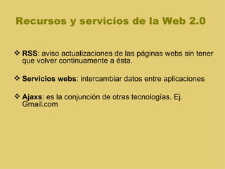 Recursos y servicios de la Web 2.0 RSS : aviso actualizaciones de las páginas webs sin tener que volver continuamente a ésta. Servicios webs : intercambiar datos entre aplicaciones Ajaxs : es la conjunción de otras tecnologías. Ej. Gmail.com 