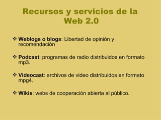 Recursos y servicios de la  Web 2.0 Weblogs o blogs : Libertad de opinión y recomendación Podcast : programas de radio distribuidos en formato mp3.  Videocast : archivos de video distribuidos en formato mpg4.  Wikis : webs de cooperación abierta al público. 