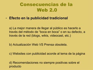 Consecuencias de la  Web 2.0 Efecto en la publicidad tradicional a) La mejor manera de llegar al público es hacerlo a través del método de “boca en boca” o en su defecto, a través de la red (blogs, wikis, videocast, etc.) b) Actualización Web VS Prensa obsoleta.  c) Websites con publicidad acorde al tema de la página d) Recomendaciones no siempre positivas sobre el producto 