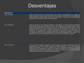 Desventajas
DESVENTAJAS
Factor formativo       Tienen mayor formación en las tecnologías convencionales, específicamente en aquellas de
                       primera, segunda y tercera generación. En cambio, poseen poca formación en tecnologías de
                       quinta generación (blogs y foros virtuales). Por otra parte, la mayoría de los profesores de
                       Postgrado ha tenido formación de modo autodidacta.




Factor actitudinal     Entre las razones por las cuales los docentes no las emplean, se incluyen algunos elementos
                       actitudinales, según Katz y Stotland (1959, en De Montes de Oca, 2008) y Albert (2007)
                       como: actitudes asociadas a lo conductual que son en algunos casos desfavorables y hasta
                       antagónicas (Blis et al, 1986, en Cabero, 2002) pero con tendencia a la crítica como: la
                       preferencia por lo tradicional, los problemas derivados de la formación técnico-didáctica y de
                       la logística, la infraestructura y el apoyo institucional; la dificultad, el esfuerzo y la iniciativa
                       que suponen las TIC para los estudiantes; el uso de estas tecnologías no es exigido a los
                       docentes; y, por último, la dificultad que implican para la comunicación e interacción.




Factor institucional   En lo concerniente al factor institucional, según el análisis realizado con respecto al grado de
                       equipamiento, la muestra consideró que hay suficiente dotación solo en tecnologías de
                       segunda generación, ya que es evidente que hay insuficientes tecnologías de quinta
                       generación como computadoras e Internet. A lo anterior se asocian otros problemas de índole
                       institucional como la falta de coordinación que facilite la utilización de las TIC, la falta de
                       instalaciones adecuadas y los problemas de conectividad.
 