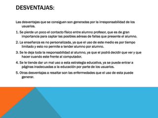 DESVENTAJAS:

Las desventajas que se consiguen son generadas por la irresponsabilidad de los
    usuarios.
1. Se pierde un poco el contacto físico entre alumno profesor, que es de gran
    importancia para captar las posibles aéreas de fallas que presente el alumno.
2. La enseñanza es no personalizada, ya que el uso de este medio es por tiempo
    limitado y esto no permite a tender alumno por alumno.
3. Se le deja toda la responsabilidad al alumno, ya que el podrá decidir que ver y que
    hacer cuando este frente al computador.
4. Se le tiende dar un mal uso a esta estrategia educativa, ya se puede entrar a
    páginas inadecuadas a la educación por parte de los usuarios.
5. Otras desventajas a resaltar son las enfermedades que el uso de esta puede
    generar.
 