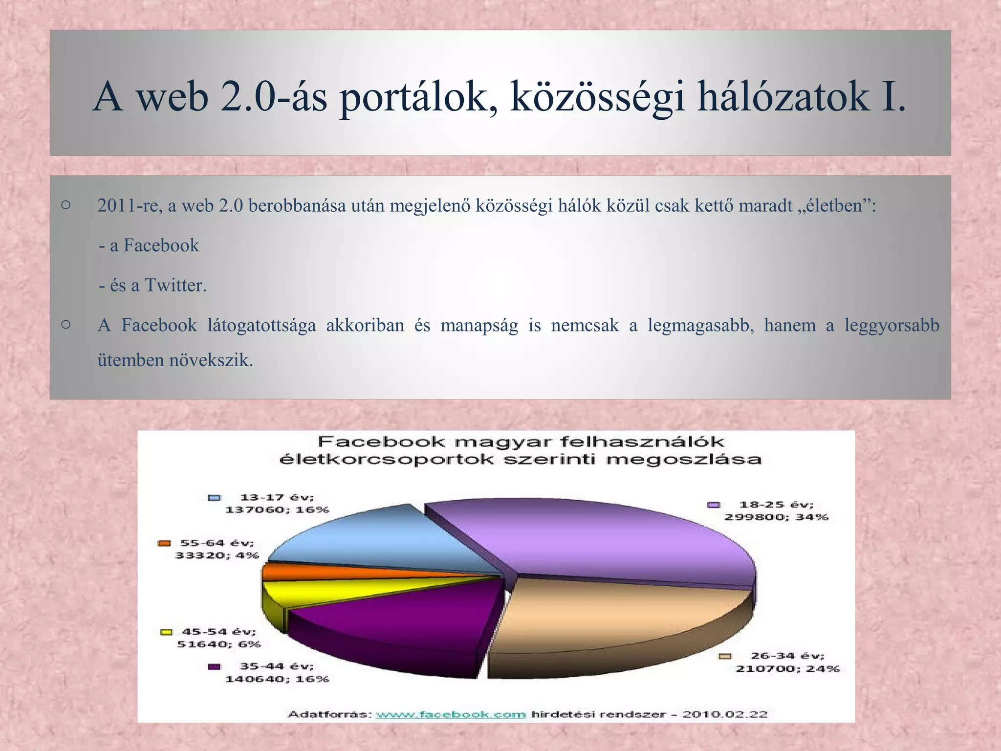 A web 2.0-ás portálok, közösségi hálózatok I.

o   2011-re, a web 2.0 berobbanása után megjelenő közösségi hálók közül csak kettő maradt „életben”:

    - a Facebook

    - és a Twitter.
o   A Facebook látogatottsága akkoriban és manapság is nemcsak a legmagasabb, hanem a leggyorsabb
    ütemben növekszik.
 