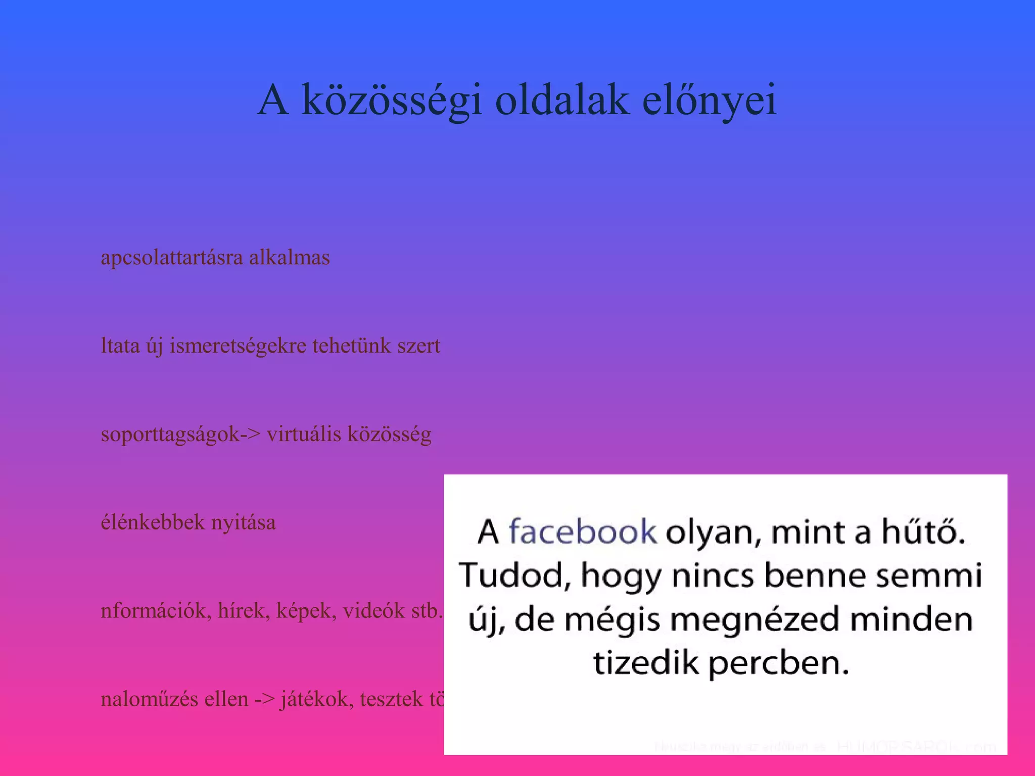 A közösségi oldalak előnyei


apcsolattartásra alkalmas


ltata új ismeretségekre tehetünk szert


soporttagságok-> virtuális közösség


élénkebbek nyitása


nformációk, hírek, képek, videók stb. megosztása


naloműzés ellen -> játékok, tesztek tömkelege
 