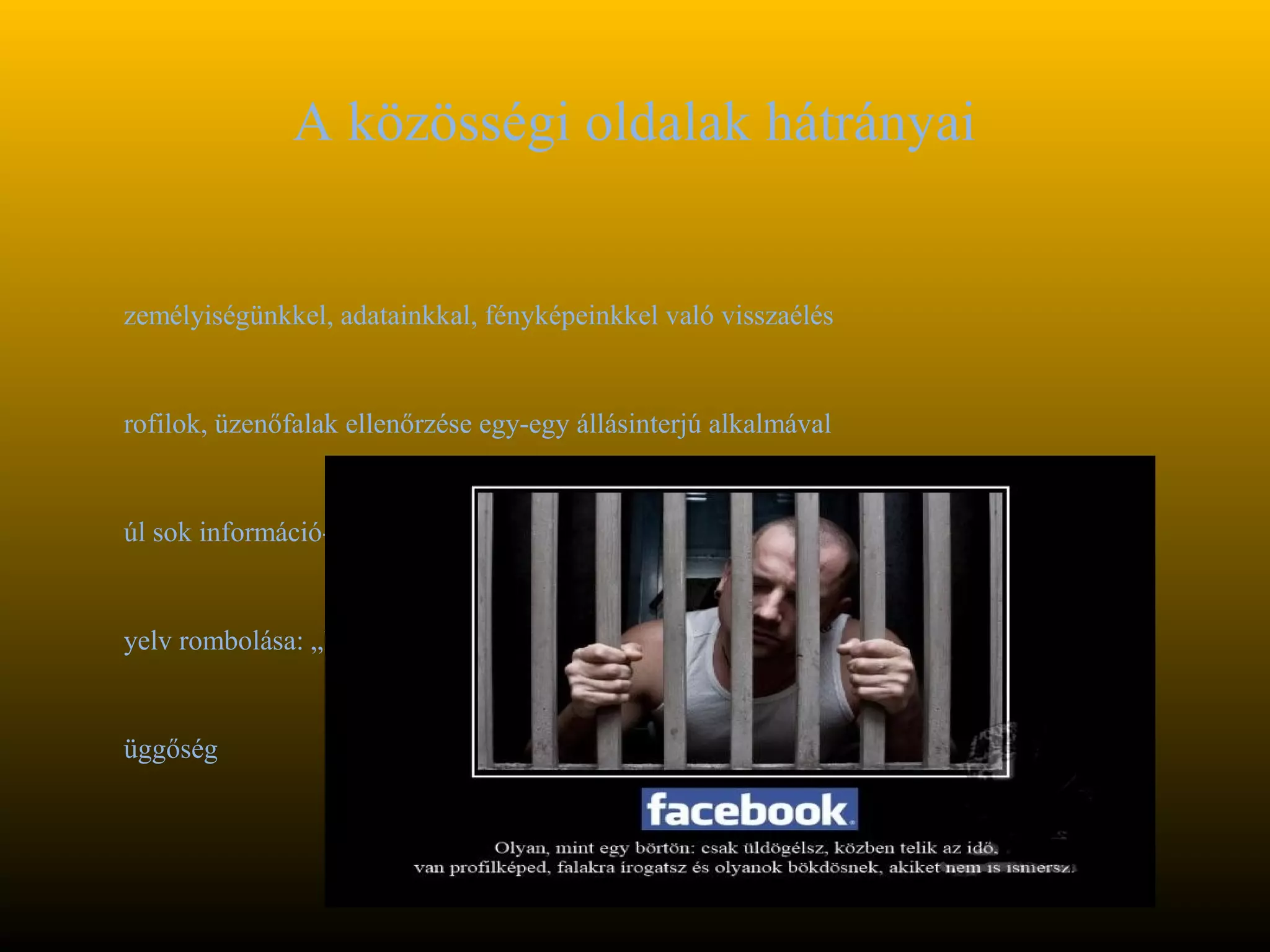 A közösségi oldalak hátrányai


zemélyiségünkkel, adatainkkal, fényképeinkkel való visszaélés


rofilok, üzenőfalak ellenőrzése egy-egy állásinterjú alkalmával


úl sok információ-> értelmetlen dolgok


yelv rombolása: „lájkolni”-> közösségi oldalak saját szókészlete


üggőség
 