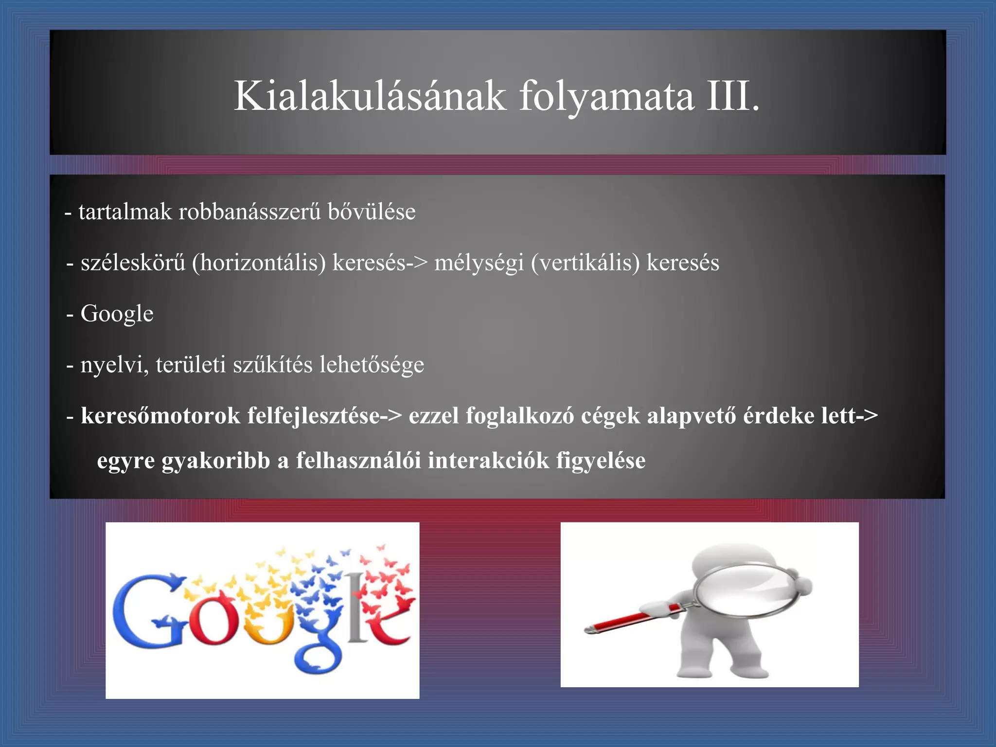 Kialakulásának folyamata III.

- tartalmak robbanásszerű bővülése

- széleskörű (horizontális) keresés-> mélységi (vertikális) keresés

- Google

- nyelvi, területi szűkítés lehetősége

- keresőmotorok felfejlesztése-> ezzel foglalkozó cégek alapvető érdeke lett->
   egyre gyakoribb a felhasználói interakciók figyelése
 