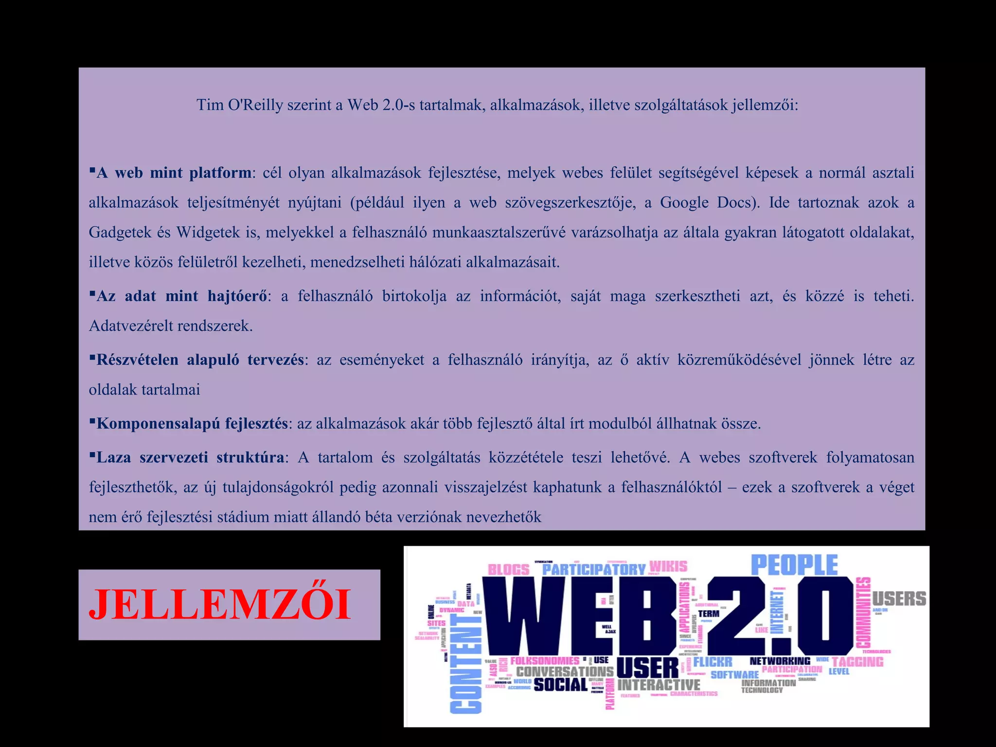 Tim O'Reilly szerint a Web 2.0-s tartalmak, alkalmazások, illetve szolgáltatások jellemzői:


A web mint platform: cél olyan alkalmazások fejlesztése, melyek webes felület segítségével képesek a normál asztali
alkalmazások teljesítményét nyújtani (például ilyen a web szövegszerkesztője, a Google Docs). Ide tartoznak azok a
Gadgetek és Widgetek is, melyekkel a felhasználó munkaasztalszerűvé varázsolhatja az általa gyakran látogatott oldalakat,
illetve közös felületről kezelheti, menedzselheti hálózati alkalmazásait.
Az adat mint hajtóerő: a felhasználó birtokolja az információt, saját maga szerkesztheti azt, és közzé is teheti.
Adatvezérelt rendszerek.
Részvételen alapuló tervezés: az eseményeket a felhasználó irányítja, az ő aktív közreműködésével jönnek létre az
oldalak tartalmai
Komponensalapú fejlesztés: az alkalmazások akár több fejlesztő által írt modulból állhatnak össze.

Laza szervezeti struktúra: A tartalom és szolgáltatás közzététele teszi lehetővé. A webes szoftverek folyamatosan
fejleszthetők, az új tulajdonságokról pedig azonnali visszajelzést kaphatunk a felhasználóktól – ezek a szoftverek a véget
nem érő fejlesztési stádium miatt állandó béta verziónak nevezhetők




JELLEMZŐI
 