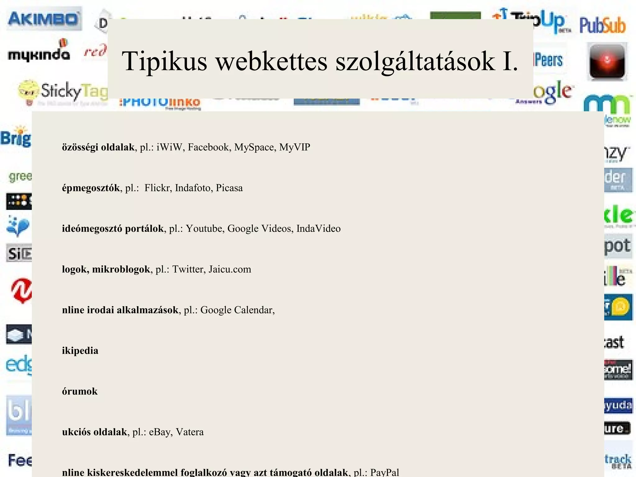 Tipikus webkettes szolgáltatások I.

özösségi oldalak, pl.: iWiW, Facebook, MySpace, MyVIP


épmegosztók, pl.: Flickr, Indafoto, Picasa


ideómegosztó portálok, pl.: Youtube, Google Videos, IndaVideo


logok, mikroblogok, pl.: Twitter, Jaicu.com


nline irodai alkalmazások, pl.: Google Calendar,


ikipedia


órumok


ukciós oldalak, pl.: eBay, Vatera


nline kiskereskedelemmel foglalkozó vagy azt támogató oldalak, pl.: PayPal
 