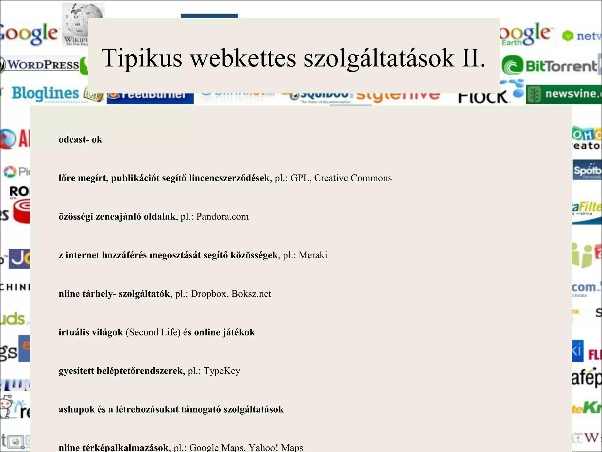 Tipikus webkettes szolgáltatások II.

odcast- ok


lőre megírt, publikációt segítő lincencszerződések, pl.: GPL, Creative Commons


özösségi zeneajánló oldalak, pl.: Pandora.com


z internet hozzáférés megosztását segítő közösségek, pl.: Meraki


nline tárhely- szolgáltatók, pl.: Dropbox, Boksz.net


irtuális világok (Second Life) és online játékok


gyesített beléptetőrendszerek, pl.: TypeKey


ashupok és a létrehozásukat támogató szolgáltatások


nline térképalkalmazások, pl.: Google Maps, Yahoo! Maps
 