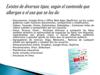 o Documentos: Google Drive y Office Web Apps (SkyDrive), en los cuales
  podemos subir nuestros documentos, compartirlos y modificarlos.
o Videos: Youtube, Vimeo, Dailymotion, Dalealplay... Contienen miles de
  vídeos subidos y compartidos por los usuarios.
o Fotos: Picassa, Flickr... Permiten disfrutar y compartir las fotos
  también tenemos la oportunidad de organizar las fotos con etiquetas,
  separándolas por grupos como si fueran álbumes, podemos
  seleccionar y guardar aparte las fotos que no queremos publicar.
o Agregadores de noticias: Digg, Meneame... Noticias de cualquier
  medio son agregadas y votadas por los usuarios.
o Almacenamiento online: Dropbox, Google Drive, SkyDrive
o Presentaciones: Prezi, Slideshare.
o Plataformas educativas
o Aulas virtuales (síncronas)
o Encuestas en línea
 