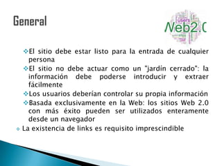 El sitio debe estar listo para la entrada de cualquier
      persona
    El sitio no debe actuar como un "jardín cerrado": la
      información debe poderse introducir y extraer
      fácilmente
    Los usuarios deberían controlar su propia información
    Basada exclusivamente en la Web: los sitios Web 2.0
      con más éxito pueden ser utilizados enteramente
      desde un navegador
   La existencia de links es requisito imprescindible
 