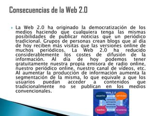    La Web 2.0 ha originado la democratización de los
    medios haciendo que cualquiera tenga las mismas
    posibilidades de publicar noticias que un periódico
    tradicional. Grupos de personas crean blogs que al día
    de hoy reciben más visitas que las versiones online de
    muchos periódicos. La Web 2.0 ha reducido
    considerablemente los costes de difusión de la
    información. Al día de         hoy podemos tener
    gratuitamente nuestra propia emisora de radio online,
    nuestro periódico online, nuestro canal de vídeos, etc.
    Al aumentar la producción de información aumenta la
    segmentación de la misma, lo que equivale a que los
    usuarios     puedan   acceder    a   contenidos    que
    tradicionalmente no se publican en los medios
    convencionales.
 