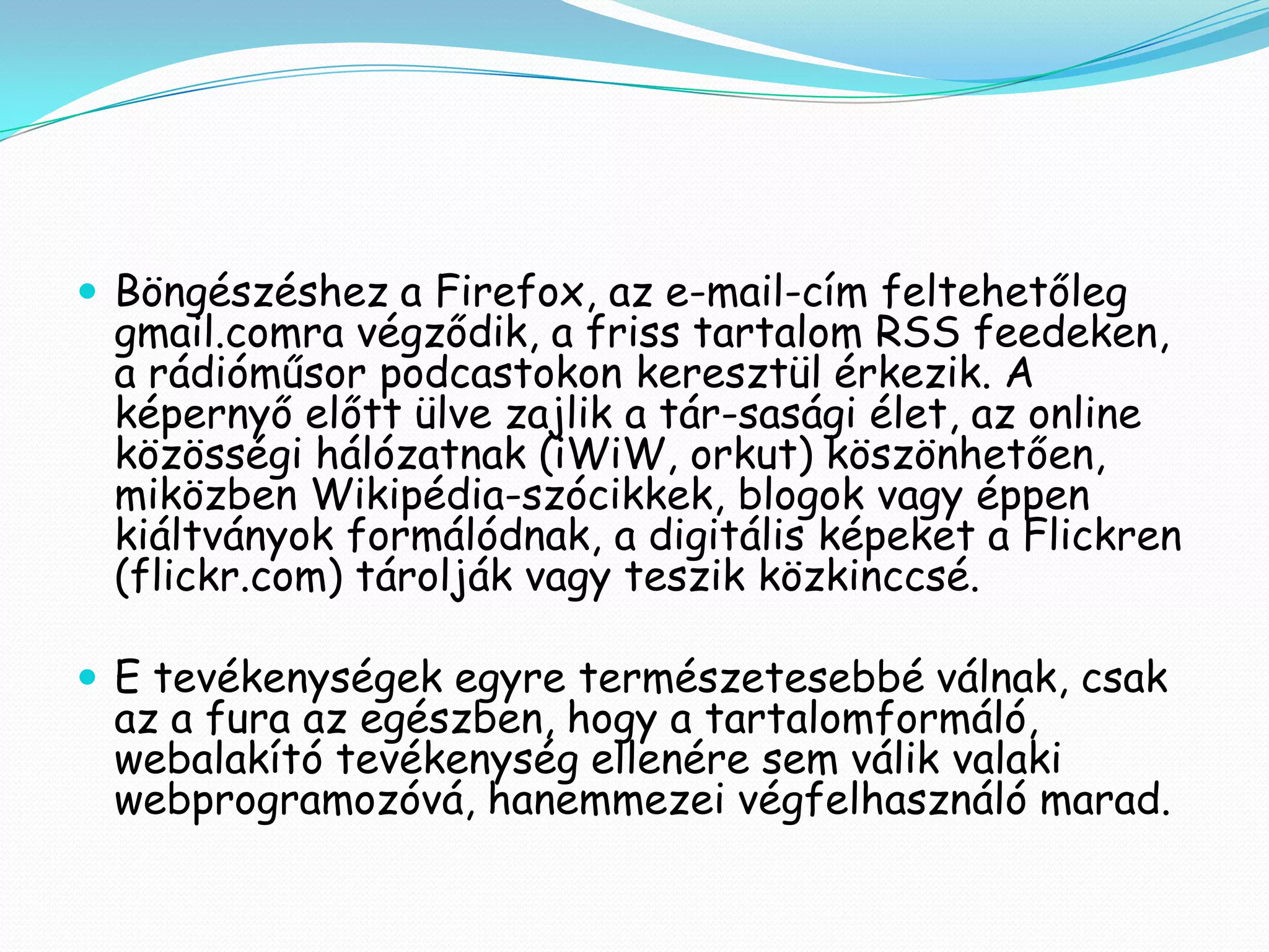  Böngészéshez a Firefox, az e-mail-cím feltehetőleg
 gmail.comra végződik, a friss tartalom RSS feedeken,
 a rádióműsor podcastokon keresztül érkezik. A
 képernyő előtt ülve zajlik a tár-sasági élet, az online
 közösségi hálózatnak (iWiW, orkut) köszönhetően,
 miközben Wikipédia-szócikkek, blogok vagy éppen
 kiáltványok formálódnak, a digitális képeket a Flickren
 (flickr.com) tárolják vagy teszik közkinccsé.

 E tevékenységek egyre természetesebbé válnak, csak
 az a fura az egészben, hogy a tartalomformáló,
 webalakító tevékenység ellenére sem válik valaki
 webprogramozóvá, hanemmezei végfelhasználó marad.
 