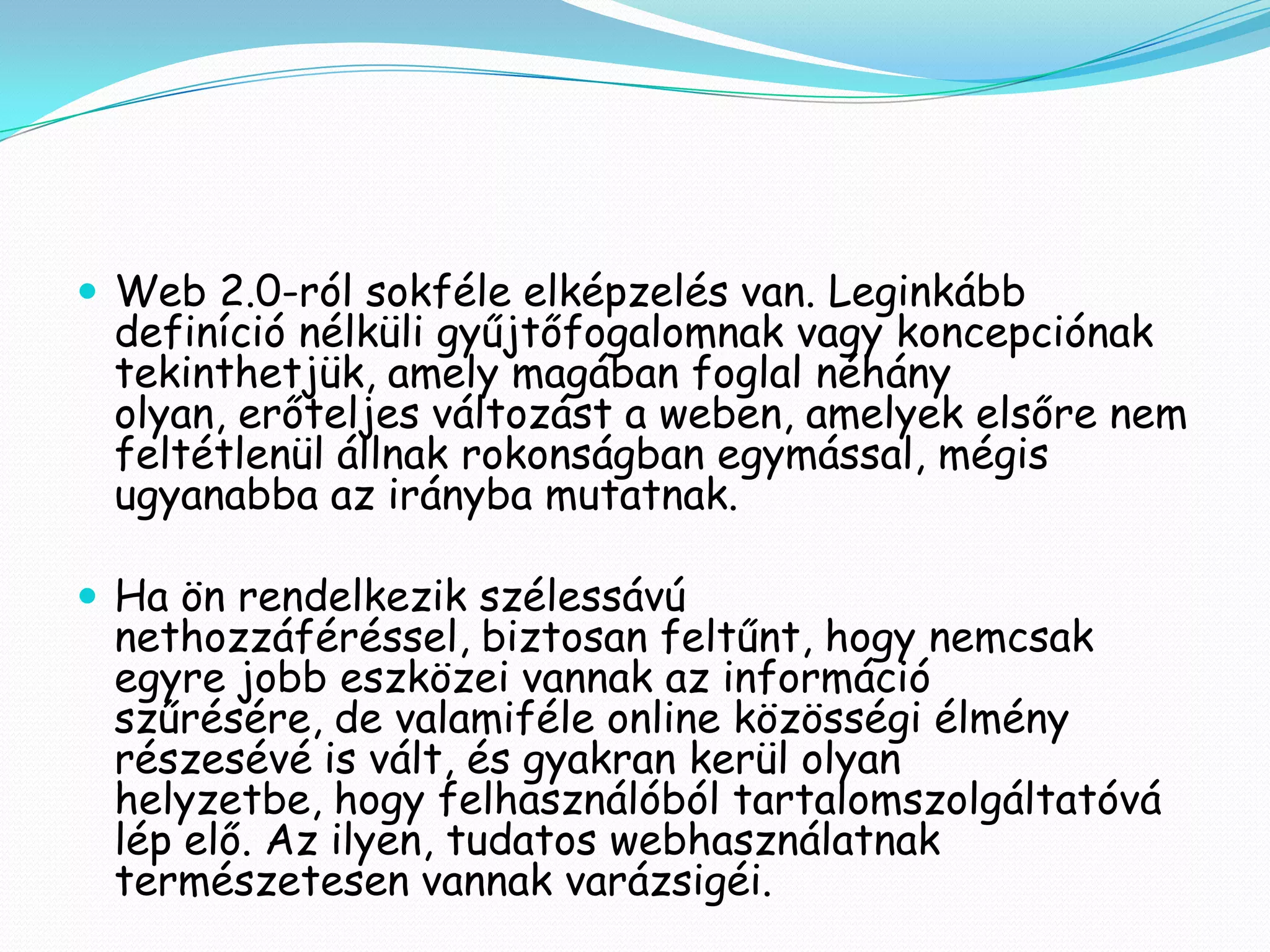  Web 2.0-ról sokféle elképzelés van. Leginkább
 definíció nélküli gyűjtőfogalomnak vagy koncepciónak
 tekinthetjük, amely magában foglal néhány
 olyan, erőteljes változást a weben, amelyek elsőre nem
 feltétlenül állnak rokonságban egymással, mégis
 ugyanabba az irányba mutatnak.

 Ha ön rendelkezik szélessávú
 nethozzáféréssel, biztosan feltűnt, hogy nemcsak
 egyre jobb eszközei vannak az információ
 szűrésére, de valamiféle online közösségi élmény
 részesévé is vált, és gyakran kerül olyan
 helyzetbe, hogy felhasználóból tartalomszolgáltatóvá
 lép elő. Az ilyen, tudatos webhasználatnak
 természetesen vannak varázsigéi.
 