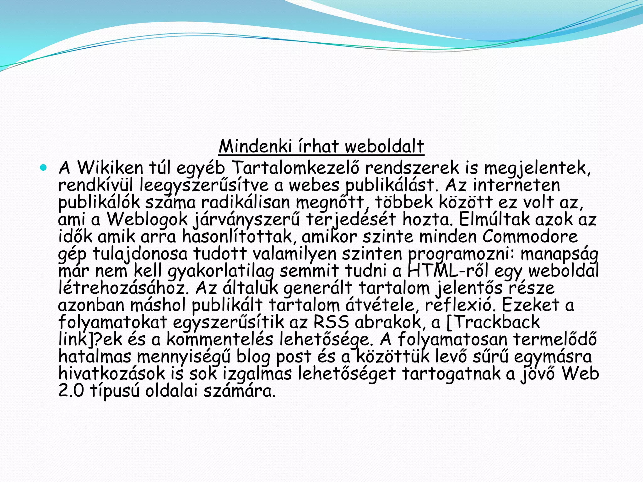Mindenki írhat weboldalt
 A Wikiken túl egyéb Tartalomkezelő rendszerek is megjelentek,
  rendkívül leegyszerűsítve a webes publikálást. Az interneten
  publikálók száma radikálisan megnőtt, többek között ez volt az,
  ami a Weblogok járványszerű terjedését hozta. Elmúltak azok az
  idők amik arra hasonlítottak, amikor szinte minden Commodore
  gép tulajdonosa tudott valamilyen szinten programozni: manapság
  már nem kell gyakorlatilag semmit tudni a HTML-ről egy weboldal
  létrehozásához. Az általuk generált tartalom jelentős része
  azonban máshol publikált tartalom átvétele, reflexió. Ezeket a
  folyamatokat egyszerűsítik az RSS abrakok, a [Trackback
  link]?ek és a kommentelés lehetősége. A folyamatosan termelődő
  hatalmas mennyiségű blog post és a közöttük levő sűrű egymásra
  hivatkozások is sok izgalmas lehetőséget tartogatnak a jövő Web
  2.0 típusú oldalai számára.
 