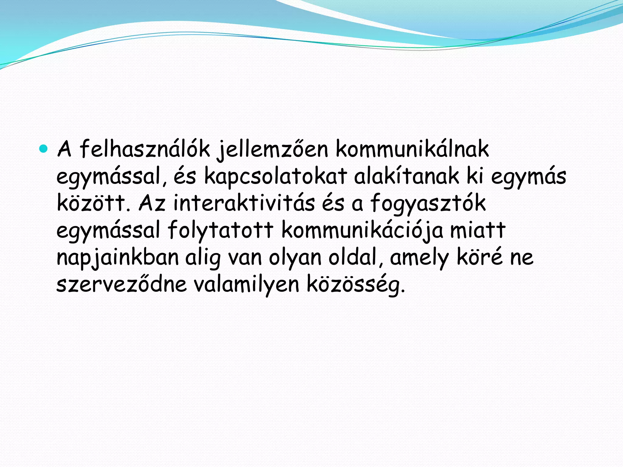  A felhasználók jellemzően kommunikálnak
 egymással, és kapcsolatokat alakítanak ki egymás
 között. Az interaktivitás és a fogyasztók
 egymással folytatott kommunikációja miatt
 napjainkban alig van olyan oldal, amely köré ne
 szerveződne valamilyen közösség.
 