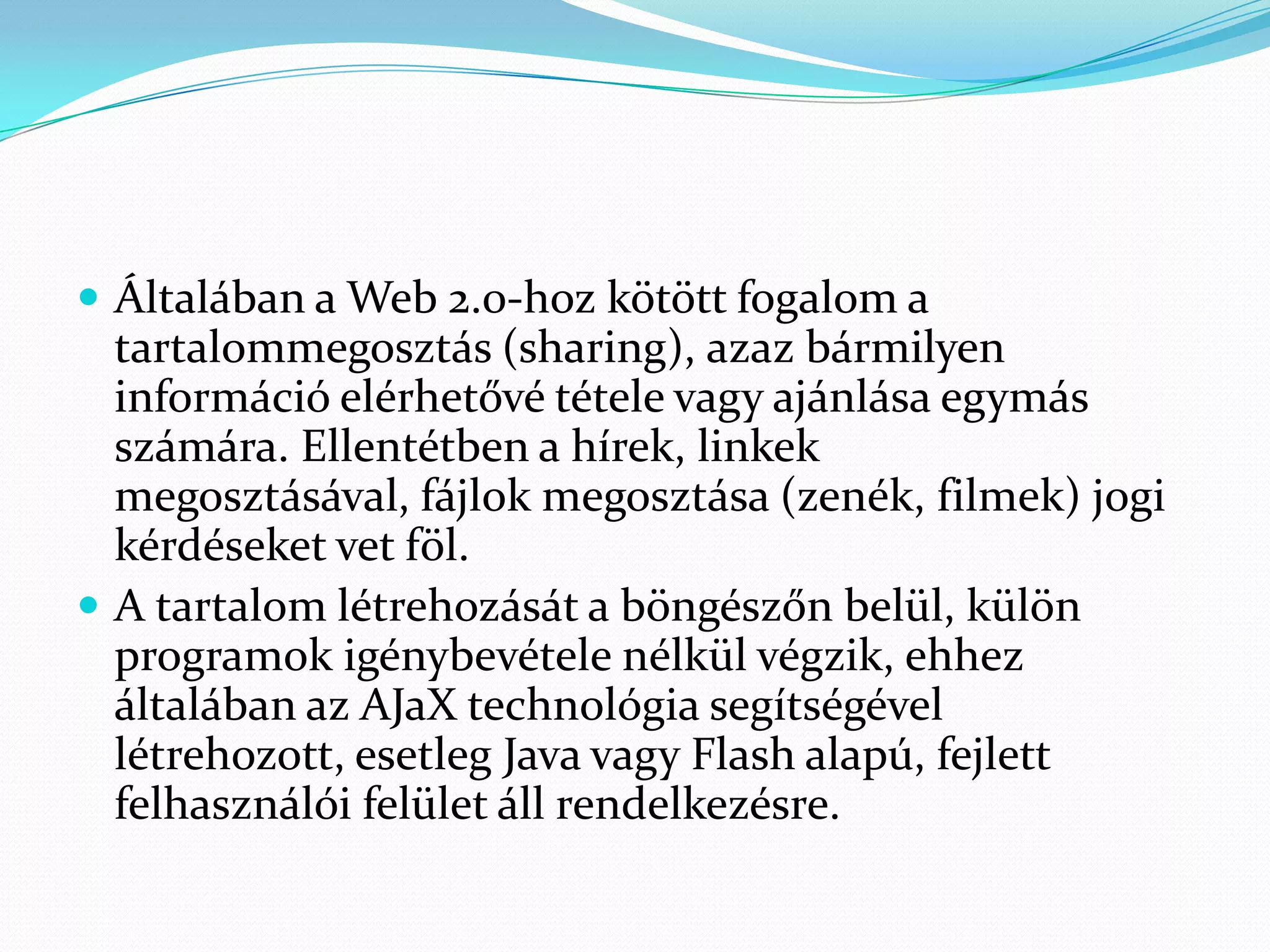  Általában a Web 2.0-hoz kötött fogalom a
  tartalommegosztás (sharing), azaz bármilyen
  információ elérhetővé tétele vagy ajánlása egymás
  számára. Ellentétben a hírek, linkek
  megosztásával, fájlok megosztása (zenék, filmek) jogi
  kérdéseket vet föl.
 A tartalom létrehozását a böngészőn belül, külön
  programok igénybevétele nélkül végzik, ehhez
  általában az AJaX technológia segítségével
  létrehozott, esetleg Java vagy Flash alapú, fejlett
  felhasználói felület áll rendelkezésre.
 