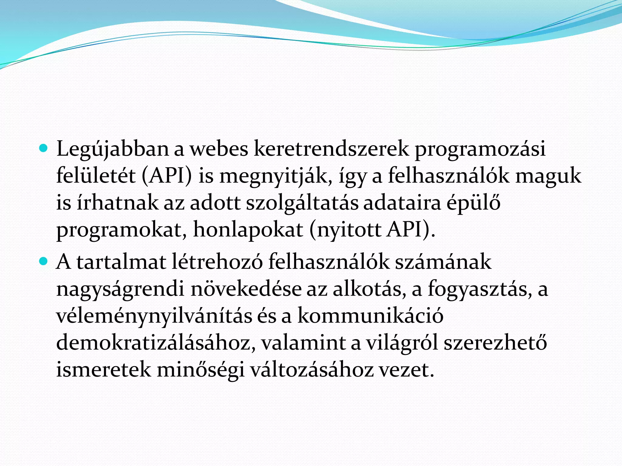  Legújabban a webes keretrendszerek programozási
  felületét (API) is megnyitják, így a felhasználók maguk
  is írhatnak az adott szolgáltatás adataira épülő
  programokat, honlapokat (nyitott API).
 A tartalmat létrehozó felhasználók számának
  nagyságrendi növekedése az alkotás, a fogyasztás, a
  véleménynyilvánítás és a kommunikáció
  demokratizálásához, valamint a világról szerezhető
  ismeretek minőségi változásához vezet.
 