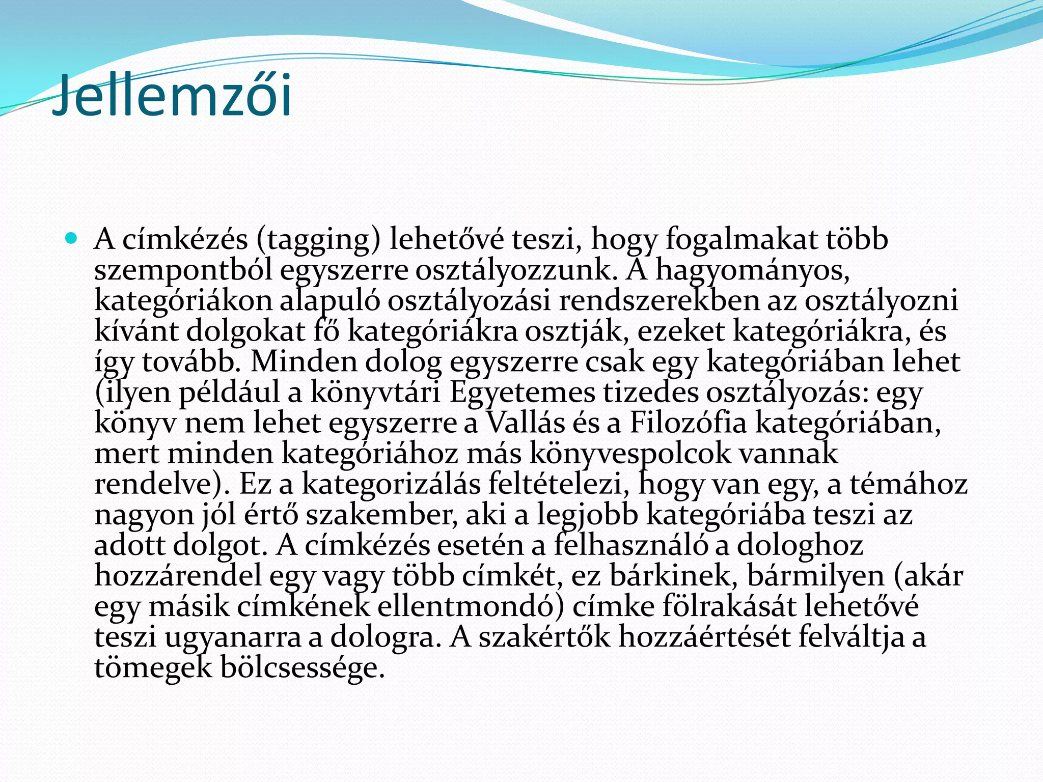 Jellemzői

 A címkézés (tagging) lehetővé teszi, hogy fogalmakat több
  szempontból egyszerre osztályozzunk. A hagyományos,
  kategóriákon alapuló osztályozási rendszerekben az osztályozni
  kívánt dolgokat fő kategóriákra osztják, ezeket kategóriákra, és
  így tovább. Minden dolog egyszerre csak egy kategóriában lehet
  (ilyen például a könyvtári Egyetemes tizedes osztályozás: egy
  könyv nem lehet egyszerre a Vallás és a Filozófia kategóriában,
  mert minden kategóriához más könyvespolcok vannak
  rendelve). Ez a kategorizálás feltételezi, hogy van egy, a témához
  nagyon jól értő szakember, aki a legjobb kategóriába teszi az
  adott dolgot. A címkézés esetén a felhasználó a dologhoz
  hozzárendel egy vagy több címkét, ez bárkinek, bármilyen (akár
  egy másik címkének ellentmondó) címke fölrakását lehetővé
  teszi ugyanarra a dologra. A szakértők hozzáértését felváltja a
  tömegek bölcsessége.
 