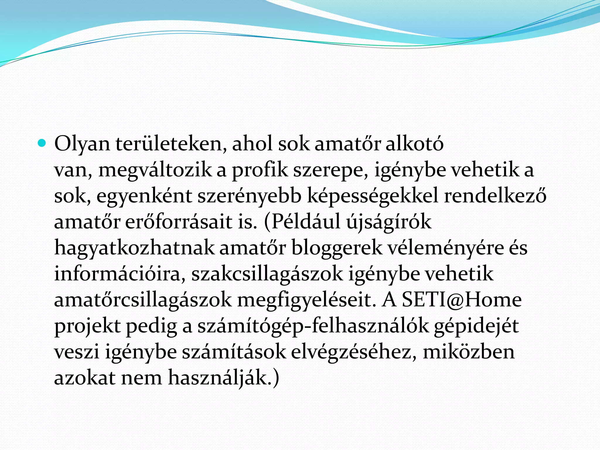  Olyan területeken, ahol sok amatőr alkotó
 van, megváltozik a profik szerepe, igénybe vehetik a
 sok, egyenként szerényebb képességekkel rendelkező
 amatőr erőforrásait is. (Például újságírók
 hagyatkozhatnak amatőr bloggerek véleményére és
 információira, szakcsillagászok igénybe vehetik
 amatőrcsillagászok megfigyeléseit. A SETI@Home
 projekt pedig a számítógép-felhasználók gépidejét
 veszi igénybe számítások elvégzéséhez, miközben
 azokat nem használják.)
 