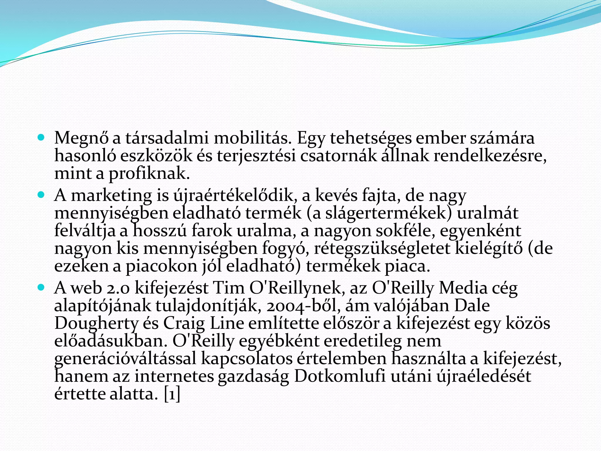  Megnő a társadalmi mobilitás. Egy tehetséges ember számára
  hasonló eszközök és terjesztési csatornák állnak rendelkezésre,
  mint a profiknak.
 A marketing is újraértékelődik, a kevés fajta, de nagy
  mennyiségben eladható termék (a slágertermékek) uralmát
  felváltja a hosszú farok uralma, a nagyon sokféle, egyenként
  nagyon kis mennyiségben fogyó, rétegszükségletet kielégítő (de
  ezeken a piacokon jól eladható) termékek piaca.
 A web 2.0 kifejezést Tim O'Reillynek, az O'Reilly Media cég
  alapítójának tulajdonítják, 2004-ből, ám valójában Dale
  Dougherty és Craig Line említette először a kifejezést egy közös
  előadásukban. O'Reilly egyébként eredetileg nem
  generációváltással kapcsolatos értelemben használta a kifejezést,
  hanem az internetes gazdaság Dotkomlufi utáni újraéledését
  értette alatta. [1]
 