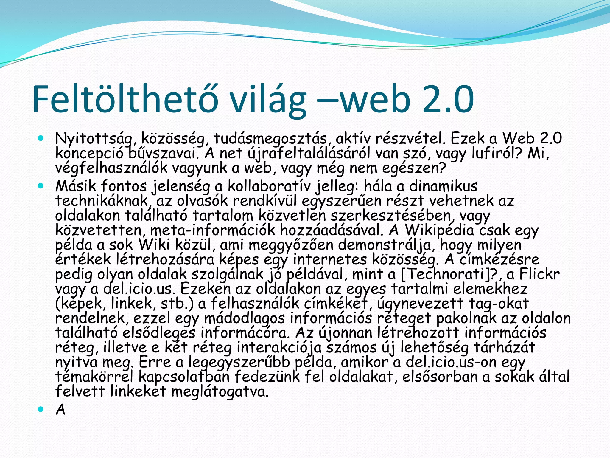 Feltölthető világ –web 2.0
 Nyitottság, közösség, tudásmegosztás, aktív részvétel. Ezek a Web 2.0
  koncepció bűvszavai. A net újrafeltalálásáról van szó, vagy lufiról? Mi,
  végfelhasználók vagyunk a web, vagy még nem egészen?
 Másik fontos jelenség a kollaboratív jelleg: hála a dinamikus
  technikáknak, az olvasók rendkívül egyszerűen részt vehetnek az
  oldalakon található tartalom közvetlen szerkesztésében, vagy
  közvetetten, meta-információk hozzáadásával. A Wikipédia csak egy
  példa a sok Wiki közül, ami meggyőzően demonstrálja, hogy milyen
  értékek létrehozására képes egy internetes közösség. A címkézésre
  pedig olyan oldalak szolgálnak jó példával, mint a [Technorati]?, a Flickr
  vagy a del.icio.us. Ezeken az oldalakon az egyes tartalmi elemekhez
  (képek, linkek, stb.) a felhasználók címkéket, úgynevezett tag-okat
  rendelnek, ezzel egy mádodlagos információs réteget pakolnak az oldalon
  található elsődleges informácóra. Az újonnan létrehozott információs
  réteg, illetve e két réteg interakciója számos új lehetőség tárházát
  nyitva meg. Erre a legegyszerűbb példa, amikor a del.icio.us-on egy
  témakörrel kapcsolatban fedezünk fel oldalakat, elsősorban a sokak által
  felvett linkeket meglátogatva.
 A
 