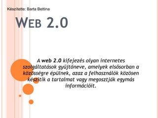 Készítette: Barta Bettina



    WEB 2.0

               A web 2.0 kifejezés olyan internetes
         szolgáltatások gyűjtőneve, amelyek elsősorban a
         közösségre épülnek, azaz a felhasználók közösen
           készítik a tartalmat vagy megosztják egymás
                            információit.
 