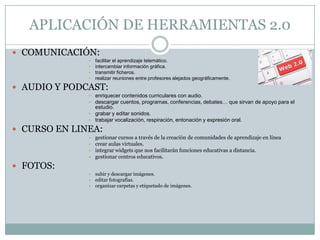 APLICACIÓN DE HERRAMIENTAS 2.0
 COMUNICACIÓN:
              •   facilitar el aprendizaje telemático.
              •   intercambiar información gráfica.
              •   transmitir ficheros.
              •   realizar reuniones entre profesores alejados geográficamente.

 AUDIO Y PODCAST:
              • enriquecer contenidos curriculares con audio.
              • descargar cuentos, programas, conferencias, debates… que sirvan de apoyo para el
                  estudio.
              • grabar y editar sonidos.
              • trabajar vocalización, respiración, entonación y expresión oral.

 CURSO EN LINEA:
              •   gestionar cursos a través de la creación de comunidades de aprendizaje en línea
              •   crear aulas virtuales.
              •   integrar widgets que nos facilitarán funciones educativas a distancia.
              •   gestionar centros educativos.
 FOTOS:
              •   subir y descargar imágenes.
              •   editar fotografías.
              •   organizar carpetas y etiquetado de imágenes.
 