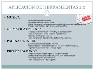 APLICACIÓN DE HERRAMIENTAS 2.0

 MUSICA:
            • facilitar la búsqueda de audio.
            • reproducir audio de manera digital.
            • utilizar estos servicios para ampliar contenidos en espacios colaborativos de
                trabajo. crear listas de reproducción y compartirlas.

 OFIMATICA EN LINEA:
            •   acceder, editar, formatear, compartir y revisar documentos.
            •   crear contenidos de forma colectiva y colaborativa.
            •   fomentar el trabajo en equipo.
            •   colaborar en proyectos conjuntos de forma no presencial.

 PAGINA DE INICIO:
            • personalizar nuestro buscador principal.
            • facilitar el acceso a la información que buscamos de forma asidua.
            • organizar nuestro entorno de trabajo digital.

 PRESENTACIONES:
            •   simplificar la elaboración digital de una presentación.
            •   publicar materiales elaborados en power point a formato flash.
            •   enriquecer nuestras presentaciones.
            •   subir presentaciones y descargarlas.
 
