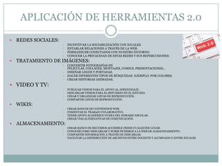 APLICACIÓN DE HERRAMIENTAS 2.0

   REDES SOCIALES:
                      •   INCENTIVAR LA SOCIABILIZACIÓN CON IGUALES.
                      •   ENTABLAR RELACIONES A TRAVÉS DE LA WEB.
                      •   PERMANECER CONECTADOS CON NUESTRO ENTORNO.
                      •   CONOCER LA PRIVACIDAD DE ESTAS REDES Y SUS REPERCUSIONES.
   TRATAMIENTO DE IMÁGENES:
                      •   CONVERTIR FOTOGRAFÍAS EN
                          PELÍCULAS, COLLAGES, MONTAJES, COMICS, PRESENTACIONES…
                      •   DISEÑAR LOGOS Y PORTADAS.
                      •   HACER DIFERENTES TIPOS DE BÚSQUEDAS. EJEMPLO: POR COLORES.
                      •   CREAR HISTORIAS ANIMADAS.
 VIDEO Y TV:
                      •   PUBLICAR VIDEOS PARA EL APOYO AL APRENDIZAJE.
                      •   DESCARGAR VIDEOS PARA EL REFUERZO EN EL ESTUDIO.
                      •   CREAR Y ORGANIZAR LISTAS DE REPRODUCCIÓN.
                      •   COMPARTIR LISTAS DE REPRODUCCIÓN.
   WIKIS:
                      •   CREAR BANCOS DE CONTENIDOS WEB.
                      •   FOMENTAR EL TRABAJO COLABORATIVO.
                      •   TENER APOYO ACADÉMICO FUERA DEL HORARIO ESCOLAR.
                      •   CREAR VÍAS ALTERNATIVAS DE COMUNICACIÓN.
   ALMACENAMIENTO:
                      •   CREAR BANCO DE RECURSOS ACCESIBLE DESDE CUALQUIER LUGAR.
                      •   CONOCER COMO DESCARGAR Y SUBIR FICHEROS A LA WEB DE ALMACENAMIENTO.
                      •   COMPARTIR INFORMACIÓN A TRAVÉS DE DESCARGAS.
                      •   FACILITAR LA DISTRIBUCIÓN DE ARCHIVOS ENTRE DOCENTE Y ALUMNADO O ENTRE IGUALES



   .
 