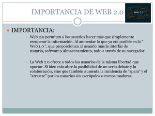 IMPORTANCIA DE WEB 2.0

 IMPORTANCIA:
     • Web 2.0 permiten a los usuarios hacer más que simplemente
       recuperar la información. Al aumentar lo que ya era posible en la "
       Web 1.0 ", que proporcionan al usuario más la interfaz de
       usuario, software y almacenamiento, todo a través de su navegador.

     • La Web 2.0 ofrece a todos los usuarios de la misma libertad que
       aportar. Si bien esto abre la posibilidad de un serio debate y la
       colaboración, sino que también aumenta la incidencia de "spam" y el
       "arrastre" por los usuarios sin escrúpulos o menos maduras.
 