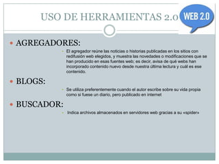 USO DE HERRAMIENTAS 2.0

 AGREGADORES:
           • El agregador reúne las noticias o historias publicadas en los sitios con
               redifusión web elegidos, y muestra las novedades o modificaciones que se
               han producido en esas fuentes web; es decir, avisa de qué webs han
               incorporado contenido nuevo desde nuestra última lectura y cuál es ese
               contenido.

 BLOGS:
           • Se utiliza preferentemente cuando el autor escribe sobre su vida propia
               como si fuese un diario, pero publicado en internet

 BUSCADOR:
           •   Indica archivos almacenados en servidores web gracias a su «spider»
 