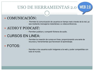 USO DE HERRAMIENTAS 2.0

 COMUNICACIÓN:
           •   Permiten la comunicación de usuarios en tiempo real a través de la red, ya
               sea mediante mensajería instantánea o a videoconferencia.

 AUDIO Y PODCAST:
           • Permiten publicar y compartir ficheros de audio.

 CURSOS EN LINEA:
           • Permiten la creación de cursos en línea, proporcionando una serie de
               recursos y herramientas que favorecen el aprendizaje.

 FOTOS:
           • Permiten a los usuarios subir imágenes a la web y poder compartirlas con
               todo el mundo.
 