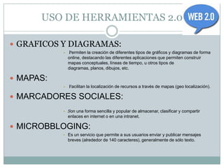 USO DE HERRAMIENTAS 2.0

 GRAFICOS Y DIAGRAMAS:
           •   Permiten la creación de diferentes tipos de gráficos y diagramas de forma
               online, destacando las diferentes aplicaciones que permiten construir
               mapas conceptuales, líneas de tiempo, u otros tipos de
               diagramas, planos, dibujos, etc.

 MAPAS:
           •   Facilitan la localización de recursos a través de mapas (geo localización).

 MARCADORES SOCIALES:
           • Son una forma sencilla y popular de almacenar, clasificar y compartir
               enlaces en internet o en una intranet.

 MICROBBLOGING:
           • Es un servicio que permite a sus usuarios enviar y publicar mensajes
               breves (alrededor de 140 caracteres), generalmente de sólo texto.
 