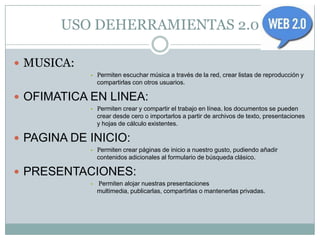 USO DEHERRAMIENTAS 2.0

 MUSICA:
            • Permiten escuchar música a través de la red, crear listas de reproducción y
                compartirlas con otros usuarios.

 OFIMATICA EN LINEA:
            • Permiten crear y compartir el trabajo en línea. los documentos se pueden
                crear desde cero o importarlos a partir de archivos de texto, presentaciones
                y hojas de cálculo existentes.

 PAGINA DE INICIO:
            • Permiten crear páginas de inicio a nuestro gusto, pudiendo añadir
                contenidos adicionales al formulario de búsqueda clásico.

 PRESENTACIONES:
            •   Permiten alojar nuestras presentaciones
                multimedia, publicarlas, compartirlas o mantenerlas privadas.
 