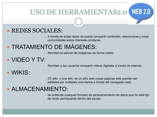 USO DE HERRAMIENTAS2.0

 REDES SOCIALES:
              • A través de estas redes se puede compartir contenido, relacionarse y crear
                comunidades sobre intereses similares.

 TRATAMIENTO DE IMÁGENES:
              • Permiten la edición de imágenes de forma online.

 VIDEO Y TV:
              • Permiten a los usuarios compartir videos digitales a través de internet.

 WIKIS:
              • Un wiki, o una wiki, es un sitio web cuyas páginas web pueden ser
                editadas por múltiples voluntarios a través del navegador web.

 ALMACENAMIENTO:
              • Se entiende cualquier formato de almacenamiento de datos que no está fijo
                de modo permanente dentro del equipo
 