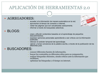APLICACIÓN DE HERRAMIENTAS 2.0

 AGREGADORES:
           •   acceder a la información de manera automática en la red.
           •   aprovechar el tiempo de conexión a internet.
           •   visitar las páginas que son actualizadas asiduamente.
           •   informar a través de búsquedas selectivas.

 BLOGS:
           • crear y difundir contenidos basados en el aprendizaje de pequeños
             descubrimientos.
           • expresar opiniones personales aprendiendo a ser críticos con la información
             publicada.
           • reforzar el carácter temporal del aprendizaje.
           • valorar y tomar conciencia de la palabra escrita, a través de la publicación de los
             diferentes post.

 BUSCADORES:
           • conocer diferentes fuentes de información.
           • buscar los contenidos en diferentes sitios para su comparación.
           • realizar búsquedas eficientes, siendo críticos ante la información que
             recibimos.
           • optimizar las búsquedas y el tiempo en internet.
 