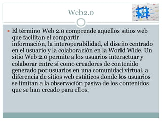 Web2.0

 El término Web 2.0 comprende aquellos sitios web
 que facilitan el compartir
 información, la interoperabilidad, el diseño centrado
 en el usuario y la colaboración en la World Wide. Un
 sitio Web 2.0 permite a los usuarios interactuar y
 colaborar entre sí como creadores de contenido
 generado por usuarios en una comunidad virtual, a
 diferencia de sitios web estáticos donde los usuarios
 se limitan a la observación pasiva de los contenidos
 que se han creado para ellos.
 