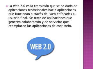  LaWeb 2.0 es la transición que se ha dado de
 aplicaciones tradicionales hacia aplicaciones
 que funcionan a través del web enfocadas al
 usuario final. Se trata de aplicaciones que
 generen colaboración y de servicios que
 reemplacen las aplicaciones de escritorio.
 