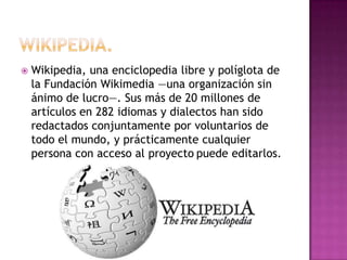    Wikipedia, una enciclopedia libre y políglota de
    la Fundación Wikimedia —una organización sin
    ánimo de lucro—. Sus más de 20 millones de
    artículos en 282 idiomas y dialectos han sido
    redactados conjuntamente por voluntarios de
    todo el mundo, y prácticamente cualquier
    persona con acceso al proyecto puede editarlos.
 
