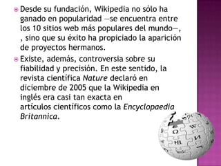  Desde   su fundación, Wikipedia no sólo ha
  ganado en popularidad —se encuentra entre
  los 10 sitios web más populares del mundo—,
  , sino que su éxito ha propiciado la aparición
  de proyectos hermanos.
 Existe, además, controversia sobre su
  fiabilidad y precisión. En este sentido, la
  revista científica Nature declaró en
  diciembre de 2005 que la Wikipedia en
  inglés era casi tan exacta en
  artículos científicos como la Encyclopaedia
  Britannica.
 