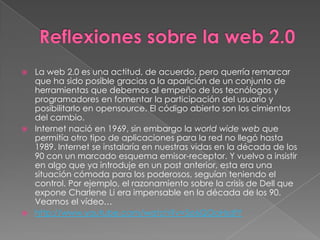  La web 2.0 es una actitud, de acuerdo, pero querría remarcar
  que ha sido posible gracias a la aparición de un conjunto de
  herramientas que debemos al empeño de los tecnólogos y
  programadores en fomentar la participación del usuario y
  posibilitarlo en opensource. El código abierto son los cimientos
  del cambio.
 Internet nació en 1969, sin embargo la world wide web que
  permitía otro tipo de aplicaciones para la red no llegó hasta
  1989. Internet se instalaría en nuestras vidas en la década de los
  90 con un marcado esquema emisor-receptor. Y vuelvo a insistir
  en algo que ya introduje en un post anterior, esta era una
  situación cómoda para los poderosos, seguían teniendo el
  control. Por ejemplo, el razonamiento sobre la crisis de Dell que
  expone Charlene Li era impensable en la década de los 90.
  Veamos el vídeo…
 http://www.youtube.com/watch?v=5o6QOoHsdfY
 
