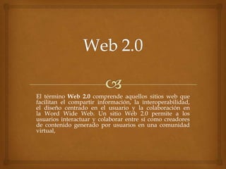 El término Web 2.0 comprende aquellos sitios web que
facilitan el compartir información, la interoperabilidad,
el diseño centrado en el usuario y la colaboración en
la Word Wide Web. Un sitio Web 2.0 permite a los
usuarios interactuar y colaborar entre sí como creadores
de contenido generado por usuarios en una comunidad
virtual,
 