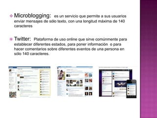  Microblogging: es un servicio que permite a sus usuarios
    enviar mensajes de sólo texto, con una longitud máxima de 140
    caracteres


   Twitter:   Plataforma de uso online que sirve comúnmente para
    establecer diferentes estados, para poner información o para
    hacer comentarios sobre diferentes eventos de una persona en
    sólo 140 caracteres.
 