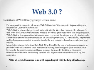 Web 3.0 ?
Definitions of Web 3.0 vary greatly. Here are some:

•   Focusing on the computer elements, Web 3.0 is where "the computer is generating new
    information", rather than humans.
•   Web 3.0 is the return of experts and authorities to the Web. For example, Bertelsmann's
    deal with the German Wikipedia to produce an edited print version of that encyclopaedia.
•   Web 3.0 is the first-generation Metaverse (convergence of the virtual and physical world),
    a web development layer that includes TV-quality open video, 3D simulations, augmented
    reality, human-constructed semantic standards, and pervasive broadband, wireless, and
    sensors.
•   Many Internet experts believe that, Web 3.0 will enable the use of autonomous agents to
    perform some tasks for the user. Rather than having search engines gear towards your
    keywords, the search engines will gear towards the user. By looking at his search
    behaviours and habits. In this way the user will be provided with information by the
    computer.

      All in all web 3.0 has more to do with expanding 2.0 with the help of technology.
 