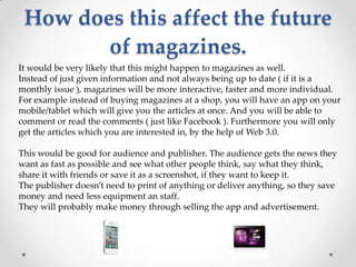 How does this affect the future
        of magazines.
It would be very likely that this might happen to magazines as well.
Instead of just given information and not always being up to date ( if it is a
monthly issue ), magazines will be more interactive, faster and more individual.
For example instead of buying magazines at a shop, you will have an app on your
mobile/tablet which will give you the articles at once. And you will be able to
comment or read the comments ( just like Facebook ). Furthermore you will only
get the articles which you are interested in, by the help of Web 3.0.

This would be good for audience and publisher. The audience gets the news they
want as fast as possible and see what other people think, say what they think,
share it with friends or save it as a screenshot, if they want to keep it.
The publisher doesn’t need to print of anything or deliver anything, so they save
money and need less equipment an staff.
They will probably make money through selling the app and advertisement.
 