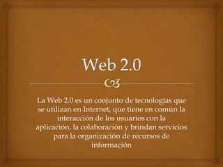 La Web 2.0 es un conjunto de tecnologías que
se utilizan en Internet, que tiene en común la
interacción de los usuarios con la
aplicación, la colaboración y brindan servicios
para la organización de recursos de
información
 